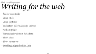 Block 2 – Adding content


Writing for the web
  People scan texts
- Clear titles
- Clear subtitles
- Important information in the top
- Add an image
- Semantically correct metadata
- Short texts
- Short sentences
- Do things right the first time


                                     38
 