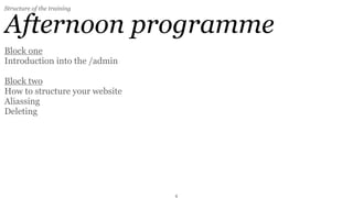 Structure of the training


Afternoon programme
Block one
Introduction into the /admin

Block two
How to structure your website
Aliassing
Deleting

Block three (optional)
Member Administration
How to deal with spammers
How to send mailings


                                4
 