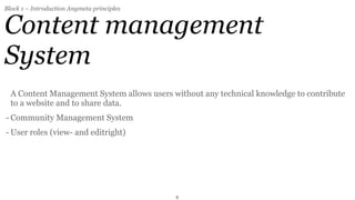 Block 1 – Introduction Anymeta principles


Content management
System
  A Content Management System allows users without any technical knowledge to contribute
  to a website and to share data.
- Community Management System
- User roles (view- and editright)




                                            8
 