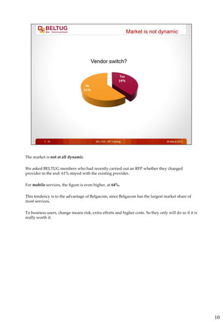 The market is not at all dynamic.

We asked BELTUG members who had recently carried out an RFP whether they changed
provider in the end: 61% stayed with the existing provider.

For mobile services, the figure is even higher, at 64%.

This tendency is to the advantage of Belgacom, since Belgacom has the largest market share of
most services.

To business users, change means risk, extra efforts and higher costs. So they only will do so if it is
really worth it.




                                                                                                         10
 