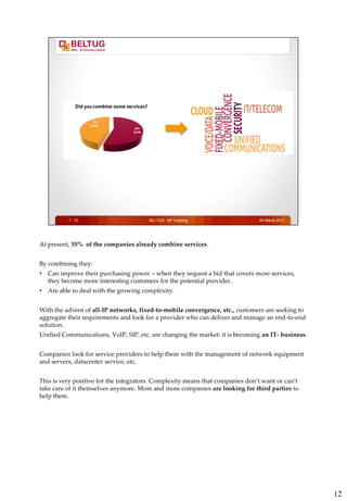 At present, 55% of the companies already combine services.


By combining they:
•   Can improve their purchasing power – when they request a bid that covers more services,
    they become more interesting customers for the potential provider.
•   Are able to deal with the growing complexity.


With the advent of all-IP networks, fixed-to-mobile convergence, etc., customers are seeking to
aggregate their requirements and look for a provider who can deliver and manage an end-to-end
solution.
Unified Communications, VoIP, SIP, etc. are changing the market: it is becoming an IT- business.


Companies look for service providers to help them with the management of network equipment
and servers, datacenter service, etc.


This is very positive for the integrators. Complexity means that companies don’t want or can’t
take care of it themselves anymore. More and more companies are looking for third parties to
help them.




                                                                                                   12
 