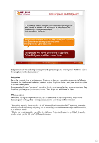Belgacom clearly has a strategy aiming towards partnerships and convergence. Will these lead to
fewer options for the business user?


Integrators
From the point of view of an integrator, Belgacom is always a competitor, thanks to its Telindus
business. But this has not lead to an aversion against Belgacom. In fact, everyone wants to be best
friends with Belgacom.
Integrators (will) have “preferred” suppliers. Service providers who they know, with whom they
have had good experiences, who they trust. Often Belgacom will be one of these.


Other operators
Operators are expanding their services, and want to offer IT services (security, application,
backup space, hosting, etc.). This requires additional knowledge and investments.


“Everything is getting linked together... it will become difficult to negotiate WAN separately from voice...
and only vendors who supply everything will be interesting, which means fewer competitors will survive”,
ICT decision maker
“Having one vendor that offers everything (e.g. Belgacom Explore) will make it very difficult for another
vendor to take over the full suite”, ICT decision maker




                                                                                                               13
 