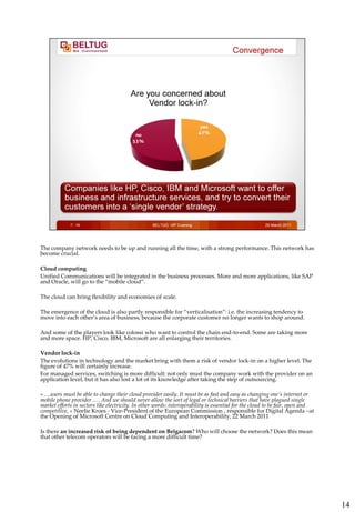The company network needs to be up and running all the time, with a strong performance. This network has
become crucial.

Cloud computing
Unified Communications will be integrated in the business processes. More and more applications, like SAP
and Oracle, will go to the “mobile cloud”.

The cloud can bring flexibility and economies of scale.

The emergence of the cloud is also partly responsible for “verticalisation”: i.e. the increasing tendency to
move into each other’s area of business, because the corporate customer no longer wants to shop around.

And some of the players look like colossi who want to control the chain end-to-end. Some are taking more
and more space. HP, Cisco, IBM, Microsoft are all enlarging their territories.

Vendor lock-in
The evolutions in technology and the market bring with them a risk of vendor lock-in on a higher level. The
figure of 47% will certainly increase.
For managed services, switching is more difficult: not only must the company work with the provider on an
application level, but it has also lost a lot of its knowledge after taking the step of outsourcing.

« …users must be able to change their cloud provider easily. It must be as fast and easy as changing one’s internet or
mobile phone provider …. And we should never allow the sort of legal or technical barriers that have plagued single
market efforts in sectors like electricity. In other words: interoperability is essential for the cloud to be fair, open and
competitive, » Neelie Kroes - Vice-President of the European Commission , responsible for Digital Agenda –at
the Opening of Microsoft Centre on Cloud Computing and Interoperability, 22 March 2011

Is there an increased risk of being dependent on Belgacom? Who will choose the network? Does this mean
that other telecom operators will be facing a more difficult time?




                                                                                                                               14
 