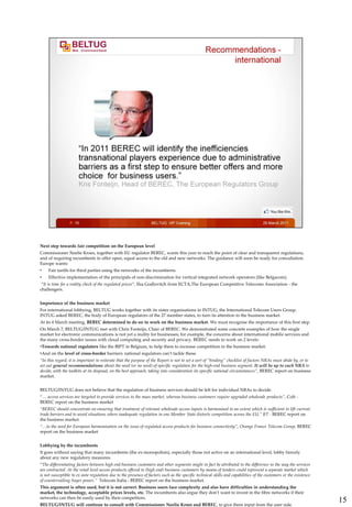 Next step towards fair competition on the European level
Commissioner Neelie Kroes, together with EU regulator BEREC, wants this year to reach the point of clear and transparent regulations,
and of requiring incumbents to offer open, equal access to the old and new networks. The guidance will soon be ready for consultation.
Europe wants:
•    Fair tariffs for third parties using the networks of the incumbents.
•    Effective implementation of the principals of non-discrimination for vertical integrated network operators (like Belgacom).
 “It is time for a reality check of the regulated prices”, Ilsa Godlovitch from ECTA,The European Competitive Telecoms Association - the
challengers.


Importance of the business market
For international lobbying, BELTUG works together with its sister organisations in INTUG, the International Telecom Users Group.
INTUG asked BEREC, the body of European regulators of the 27 member states, to turn its attention to the business market.
At its 4 March meeting, BEREC determined to do so: to work on the business market. We must recognise the importance of this first step.
On March 7, BELTUG/INTUG met with Chris Fonteijn, Chair of BEREC. We demonstrated some concrete examples of how the single
market for electronic communications is not yet a reality for businesses; for example, the concerns about international mobile services and
the many cross-border issues with cloud computing and security and privacy. BEREC needs to work on 2 levels:
•Towards national regulators like the BIPT in Belgium, to help them to increase competition in the business market.
•And on the level of cross-border barriers: national regulators can’t tackle these.
“In this regard, it is important to reiterate that the purpose of the Report is not to set a sort of “binding” checklist of factors NRAs must abide by, or to
set out general recommendations about the need (or no need) of specific regulation for the high-end business segment. It will be up to each NRA to
decide, with the toolkits at its disposal, on the best approach, taking into consideration its specific national circumstances”, BEREC report on business
market.


BELTUG/INTUG does not believe that the regulation of business services should be left for individual NRAs to decide.
“… access services are targeted to provide services to the mass market, whereas business customers require upgraded wholesale products”, Colt -
BEREC report on the business market
“BEREC should concentrate on ensuring that treatment of relevant wholesale access inputs is harmonised to an extent which is sufficient to lift current
trade barriers and to avoid situations where inadequate regulation in one Member State distorts competition across the EU,” BT - BEREC report on
the business market.
“…to the need for European harmonisation on the issue of regulated access products for business connectivity”, Orange France Telecom Group, BEREC
report on the business market


Lobbying by the incumbents
It goes without saying that many incumbents (the ex-monopolists), especially those not active on an international level, lobby fiercely
about any new regulatory measures.
“The differentiating factors between high end business customers and other segments might in fact be attributed to the difference in the way the services
are contracted. At the retail level access products offered to (high end) business customers by means of tenders could represent a separate market which
is not susceptible to ex ante regulation due to the presence of factors such as the specific technical skills and capabilities of the customers or the existence
of countervailing buyer power,” Telecom Italia - BEREC report on the business market.
This argument is often used, but it is not correct. Business users face complexity and also have difficulties in understanding the
market, the technology, acceptable prices levels, etc. The incumbents also argue they don’t want to invest in the fibre networks if their
networks can then be easily used by their competitors.
BELTUG/INTUG will continue to consult with Commissioner Neelie Kroes and BEREC, to give them input from the user side.
                                                                                                                                                                   15
 