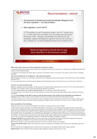 BIPT needs to take measures to increase competition in the business market
“A large part of the business market has special requirements that differ from those of the residential user,” Draft decision of BIPT, December 2010 –
analysis of the broadband market.
« Promouvoir un level playing field signifie offrir aux opérateurs la possibilité de lutter à armes égales et leur donner les mêmes chances», Strategic
Plan BIPT
Take away the bottlenecks in the Belgacom – other operator procedures
BIPT published the results of an audit of the procedures between Belgacom and the other operators. The bottlenecks are clearly identified.
(February 2011).
It is very important to have non-discrimination: Belgacom must absolutely treat its rivals the same way as it treats its own retail arm.


Towards a new interconnection model
Belgacom is going to close 65 exchanges over the next years. The impact will be substantial: this is about 10 to 15% of the total number of
exchanges. In 52 of them, however, room for other telecom operators are present.
This means there will be a new model of interconnection between Belgacom and the other operators.
It is clear that there is no business case for the other operators to connect at the level of the street cabinets, which would be necessary to
offer VDSL.
It will be a big challenge for the BIPT to make sure that the other operators, who will thus be more dependent on the Belgacom
network, get a fair chance to offer services with their own flavour, to connect with the needs of the business markets.
« De même, le passage vers le «tout IP » peut remettre en cause les fondements même de l’interconnexion qui devront être repensés. L’IBPT se devra
d’être proactif de façon d’éviter le caractère disruptif du passage d’un modèle actuel vers celui basé sur un réseau « tout IP », Strategic Plan BIPT


Future possibilities of the technology
Belgacom made a choice not to go to FTTH (fibre to the home) on a large scale, but to opt for VDSL2.
« Nokia Siemens Networks and Huawei are all talking about higher bit rate on copper, some of it approaching a gigabit and under. Revolutionary,
Belgacom has been talking about this for a long time. We said when we moved first in Europe with fibber to the curb we expected increases in bit rate on
copper. We have moved from 20 to 30 megabit already this year and we see evolutions that are enhanced to get to 50 megabit while compression makes
that 50 megabit line act like 100 megabit circuit, meaning HD TV which takes 8 or 9 megabits today is headed to 4. So we think there’s a lot going on.
Now what the vendors are speaking about to get to 600, 700, 800, 900 megabit is about dynamic spectrum management, vectoring and putting together
pair bonding (...) We believe there’s a huge future for copper and the case for copper is looking better every year and there are big investments happening
on the vendor side”, Scott Alcott, Belgacom, Conference call Q3 2010 from Belgacom targeted to analysts.
Working of the BIPT: An independent BIPT: new laws on electronic communications are being prepared to transpose the European
regulatory package into Belgian law. One of the key elements is the independence of the BIPT.
BIPT needs to be able to work more flexibly. The context in which it currently works is too stringent.
Vision of the mobile market: Mobile is becoming more and more important. And mobile services need to go in competition with fixed
services.
We can’t take the risk of lagging behind for mobile services. Discussions on the digital dividend need to begin urgently.
Majority stake: If the Government sells its majority stake in Belgacom, things would be easier as well.




                                                                                                                                                              16
 