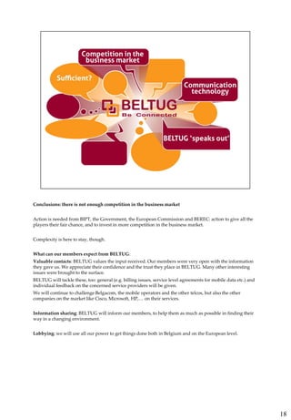 Conclusions: there is not enough competition in the business market


Action is needed from BIPT, the Government, the European Commission and BEREC: action to give all the
players their fair chance, and to invest in more competition in the business market.


Complexity is here to stay, though.


What can our members expect from BELTUG:
Valuable contacts: BELTUG values the input received. Our members were very open with the information
they gave us. We appreciate their confidence and the trust they place in BELTUG. Many other interesting
issues were brought to the surface.
BELTUG will tackle these, too: general (e.g. billing issues, service level agreements for mobile data etc.) and
individual feedback on the concerned service providers will be given.
We will continue to challenge Belgacom, the mobile operators and the other telcos, but also the other
companies on the market like Cisco, Microsoft, HP,… on their services.


Information sharing: BELTUG will inform our members, to help them as much as possible in finding their
way in a changing environment.


Lobbying: we will use all our power to get things done both in Belgium and on the European level.




                                                                                                                  18
 