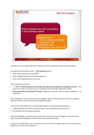 Faithful to our principles, BELTUG wanted to achieve balanced results and conclusions.


We gathered information from +/- 90 companies about:
•   their recent experiences with RFPs
•   their thoughts about the level of competition
•   their vision regarding the next years.


This included input from
•   +/- 70 ICT decision makers from large and mid-sized companies and public services – via
    interviews and an on-line survey of companies who recently organised an RFP.
•   20 representatives from the ICT sector: integrators, telecom operators and consultants – via
    interviews.


The combination of input from user and supplier sides made it possible to create a complete
picture, based on the viewpoints from different angles.


The results of the interviews were brought together in 2 brainstorming sessions:
•   Within the BELTUG team (5 team members who conducted the interviews);
•   By the BELTUG Steering Committee.


The draft findings were then shared with about 15 persons who are highly concerned in the
topic, to get their feedback and to be able to fine-tune the results.


Using this methodology, many companies were involved to a high degree in our research, and
helped us to reach our conclusions.



                                                                                                   2
 