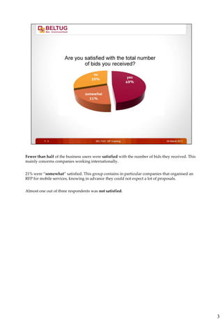 Fewer than half of the business users were satisfied with the number of bids they received. This
mainly concerns companies working internationally.


21% were “somewhat” satisfied. This group contains in particular companies that organised an
RFP for mobile services, knowing in advance they could not expect a lot of proposals.


Almost one out of three respondents was not satisfied.




                                                                                                   3
 