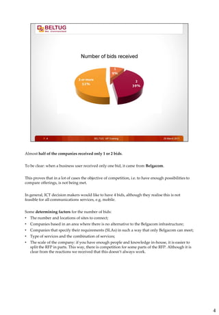 Almost half of the companies received only 1 or 2 bids.


To be clear: when a business user received only one bid, it came from Belgacom.


This proves that in a lot of cases the objective of competition, i.e. to have enough possibilities to
compare offerings, is not being met.


In general, ICT decision makers would like to have 4 bids, although they realise this is not
feasible for all communications services, e.g. mobile.


Some determining factors for the number of bids:
•   The number and locations of sites to connect;
•   Companies based in an area where there is no alternative to the Belgacom infrastructure;
•   Companies that specify their requirements (SLAs) in such a way that only Belgacom can meet;
•   Type of services and the combination of services;
•   The scale of the company: if you have enough people and knowledge in-house, it is easier to
    split the RFP in parts. This way, there is competition for some parts of the RFP. Although it is
    clear from the reactions we received that this doesn’t always work.




                                                                                                        4
 