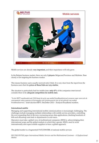 Mobile services are already very important, and their importance will only grow.


In the Belgian business market, there are only 2 players: Belgacom/Proximus and Mobistar. Base
clearly is not targeting the business market.


This means business users usually received only 2 bids. It is very clear from the input from the
business users that the prices of those bids are very similar.


The situation is particularly bad for mobile data: only 47% of the companies interviewed
consider there to be adequate competition for mobile data.


“In het BIPT-marktonderzoek 2010 komt de prijs van mobiel breedbandinternet eveneens naar voren als de
voornaamste reden waarom de bevraagden niet geïnteresseerd zijn in het gebruik van mobiel
breedbandinternet,” draft decision BIPT, December 2010 – Analysis broadband markets.


International mobile
Managing and supporting international mobile communications is increasingly challenging. The
challenges include managing multiple relationships with mobile service providers, controlling
the ever-expanding fleet of devices, overseeing secure data applications, checking hundreds of
bills and allocating costs back to departments or end-users.
Operators must take a global view of multinational companies (MNCs), acknowledging their
international scope and the global markets in which they operate. MNCs need to work
internationally and expect mobile suppliers to have a global approach.


The global market is a fragmented PATCHWORK of national mobile services


BELTUG/INTUG paper International Mobile Services and the Multinational Customer - A Dysfunctional
Market

                                                                                                         5
 