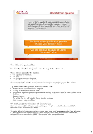 What did the other operators told us?

It is clear other telcos have stringent criteria for deciding whether to bid or not.

We see different reasons for this situation:
• The regulatory environment.
• The crisis.
• The good performance of Belgacom.

These factors have led the other operators towards a strategy of targeting only a part of the market.

Top criteria for the other operators in deciding to make a bid:
• Number of sites to be connected via Belgacom.
• Existing relation with the business user.
• Involvement in pre-RFP process (e.g. information meeting, etc.) – so that the RFP doesn’t just fall out of
  the blue.
• Sector references.
• The feeling that they will get a fair chance from the customer.
• Some providers use cross-selling

“We don’t bid on RFPs that are more than 40% domestic”: a telco.
“If we need to connect 20 to 30% of the locations via Belgacom it might be worthwhile to bid, but with higher
percentages there is no business case”: a telco

To use the Belgacom infrastructure, other operators often make use of unregulated offers from Belgacom,
e.g. for Explore, because with the regulated offers the expectations of the businesses are not met. The
regulated offers are controlled by the BIPT, but targeted to the residential market.




                                                                                                                7
 