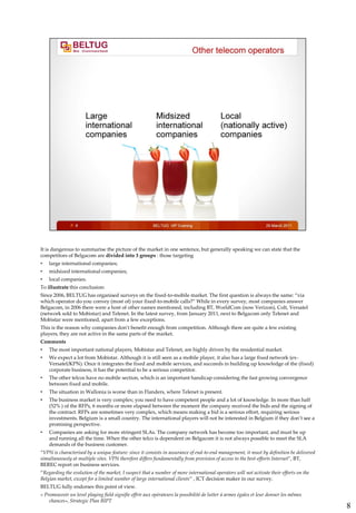 It is dangerous to summarise the picture of the market in one sentence, but generally speaking we can state that the
competitors of Belgacom are divided into 3 groups : those targeting
•   large international companies;
•   midsized international companies;
•   local companies.
To illustrate this conclusion:
Since 2006, BELTUG has organised surveys on the fixed-to-mobile market. The first question is always the same: “via
which operator do you convey (most of) your fixed-to-mobile calls?” While in every survey, most companies answer
Belgacom, in 2006 there were a host of other names mentioned, including BT, WorldCom (now Verizon), Colt, Versatel
(network sold to Mobistar) and Telenet. In the latest survey, from January 2011, next to Belgacom only Telenet and
Mobistar were mentioned, apart from a few exceptions.
This is the reason why companies don’t benefit enough from competition. Although there are quite a few existing
players, they are not active in the same parts of the market.
Comments
•   The most important national players, Mobistar and Telenet, are highly driven by the residential market.
•   We expect a lot from Mobistar. Although it is still seen as a mobile player, it also has a large fixed network (ex-
    Versatel/KPN). Once it integrates the fixed and mobile services, and succeeds in building up knowledge of the (fixed)
    corporate business, it has the potential to be a serious competitor.
•   The other telcos have no mobile section, which is an important handicap considering the fast growing convergence
    between fixed and mobile.
•   The situation in Wallonia is worse than in Flanders, where Telenet is present.
•   The business market is very complex; you need to have competent people and a lot of knowledge. In more than half
    (52% ) of the RFPs, 6 months or more elapsed between the moment the company received the bids and the signing of
    the contract. RFPs are sometimes very complex, which means making a bid is a serious effort, requiring serious
    investments. Belgium is a small country. The international players will not be interested in Belgium if they don’t see a
    promising perspective.
•   Companies are asking for more stringent SLAs. The company network has become too important, and must be up
    and running all the time. When the other telco is dependent on Belgacom it is not always possible to meet the SLA
    demands of the business customer.
“VPN is characterised by a unique feature: since it consists in assurance of end-to-end management, it must by definition be delivered
simultaneously at multiple sites. VPN therefore differs fundamentally from provision of access to the best-efforts Internet”, BT,
BEREC report on business services.
“Regarding the evolution of the market, I suspect that a number of more international operators will not activate their efforts on the
Belgian market, except for a limited number of large international clients” , ICT decision maker in our survey.
BELTUG fully endorses this point of view.
« Promouvoir un level playing field signifie offrir aux opérateurs la possibilité de lutter à armes égales et leur donner les mêmes
    chances», Strategic Plan BIPT
                                                                                                                                         8
 