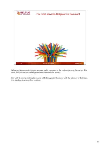 Belgacom is dominant for most services, and it competes in the various parts of the market. The
most difficult market for Belgacom is the international market.


But with its strong mobile player, and added integration business with the takeover of Telindus,
it is standing in an excellent position.




                                                                                                   9
 