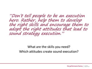 “Don’t tell people to be an execution
hero. Rather, help them to develop
the right skills and encourage them to
adopt the right attitudes that lead to
sound strategy execution.”


        What are the skills you need?
    Which attitudes create sound execution?
 