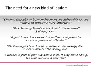 “Strategy Execution isn’t something others are doing while you are
            working on something more important.”

       “Your Strategy Execution role is part of your overall
                        leadership role.”

    “A good leader is a strategist as well as an implementer.
                It’s not a question of either/or.”

   “Most managers find it easier to define a new strategy than
             it is to implement the existing one.”

“Execution is part of your management job. It may sound boring,
                 but nevertheless it is your job.”
 