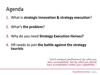 1. What is strategic innovation & strategy execution?

2. What’s the problem?

3. Why do you need Strategy Execution Heroes?

4. HR needs to join the battle against the strategy
   tourists

                          “Don’t measure performance by what you
                         have accomplished, but by what you should
                         have accomplished within your capabilities.”
 