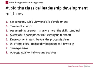 3 Build the right skills in the right way




1.   No company-wide view on skills development
2.   Too much at once
3.   Assumed that senior managers meet the skills standard
4.   Successful development isn’t clearly understood
5.   Development starts before the process is clear
6.   All efforts goes into the development of a few skills
7.   Too expensive
8.   Average quality trainers and coaches
 
