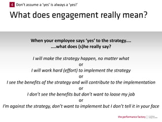 4 Don’t assume a ‘yes’ is always a ‘yes!’




                When your employee says ‘yes’ to the strategy....
                        ....what does (s)he really say?

                 I will make the strategy happen, no matter what
                                          or
                I will work hard (effort) to implement the strategy
                                          or
  I see the benefits of the strategy and will contribute to the implementation
                                          or
             I don’t see the benefits but don’t want to loose my job
                                          or
I’m against the strategy, don’t want to implement but I don’t tell it in your face
 