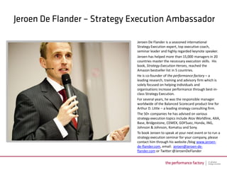Jeroen De Flander is a seasoned international
Strategy Execution expert, top executive coach,
seminar leader and highly regarded keynote speaker.
Jeroen has helped more than 15,000 managers in 20
countries master the necessary execution skills. His
book, Strategy Execution Heroes, reached the
Amazon bestseller list in 5 countries.
He is co-founder of the performance factory – a
leading research, training and advisory firm which is
solely focused on helping individuals and
organisations increase performance through best-in-
class Strategy Execution.
For several years, he was the responsible manager
worldwide of the Balanced Scorecard product line for
Arthur D. Little – a leading strategy consulting firm.
The 50+ companies he has advised on various
strategy execution topics include Atos Worldline, AXA,
Base, Bridgestone, CEMEX, GDFSuez, Honda, ING,
Johnson & Johnson, Komatsu and Sony.
To book Jeroen to speak at your next event or to run a
strategy execution seminar for your company, please
contact him through his website /blog www.jeroen-
de-flander.com, email: jeroen@jeroen-de-
flander.com or Twitter:@JeroenDeFlander
 