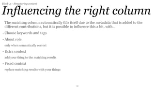 Block 4 – Structuring content


Influencing the right column
  The matching column automatically fills itself due to the metadata that is added to the
  different contributions, but it ís possible to influence this a bit, with...
- Choose keywords and tags
- About role
  only when semantically correct

- Extra context
  add your thing to the matching results

- Fixed context
  replace matching results with your things




                                               10
 