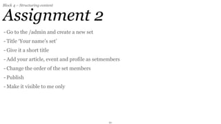 Block 4 – Structuring content


Assignment 2
- Go to the /admin and create a new set
- Title ‘Your name’s set’
- Give it a short title
- Add your article, event and profile as setmembers
- Change the order of the set members
- Publish
- Make it visible to me only




                                              21
 