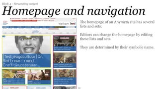 Block 4 – Structuring content


Homepage and navigation
                                 The homepage of an Anymeta site has several
                                 lists and sets.

                                 Editors can change the homepage by editing
                                 these lists and sets.

                                 They are determined by their symbolic name.




                                22
 