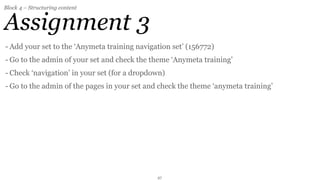 Block 4 – Structuring content


Assignment 3
- Add your set to the ‘Anymeta training navigation set’ (156772)
- Go to the admin of your set and check the theme ‘Anymeta training’
- Check ‘navigation’ in your set (for a dropdown)
- Go to the admin of the pages in your set and check the theme ‘anymeta training’




                                              27
 