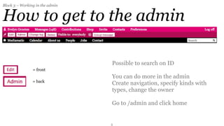 Block 3 – Working in the admin


How to get to the admin

                                 Possible to search on ID
                = front
                                 You can do more in the admin
                = back
                                 Create navigation, specify kinds with
                                 types, change the owner

                                 Go to /admin and click home


                                 3
 