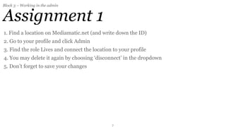 Block 3 – Working in the admin


Assignment 1
1. Find a location on Mediamatic.net (and write down the ID)
2. Go to your profile and click Admin
3. Find the role Lives and connect the location to your profile
4. You may delete it again by choosing ‘disconnect’ in the dropdown
5. Don’t forget to save your changes




                                               7
 