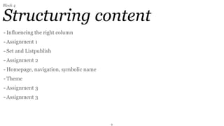 Block 4


Structuring content
- Influencing the right column
- Assignment 1
- Set and Listpublish
- Assignment 2
- Homepage, navigation, symbolic name
- Theme
- Assignment 3
- Assignment 3




                                        9
 
