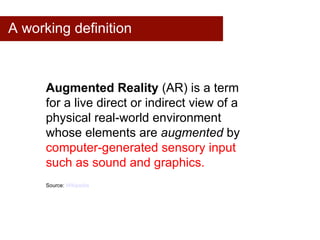 A working definition Augmented Reality  (AR) is a term  for a live direct or indirect view of a  physical real-world environment  whose elements are  augmented  by  computer-generated sensory input  such as sound and graphics. Source:  Wikipedia 