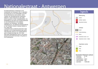 Nationalestraat - Antwerpen
De Nationalestraat in Antwerpen is dé
modestraat van Antwerpen met z’n zijstraten.             legenda
De straat komt uit op Groenplaats, het plein
bij de kathedraal en veel winkels. Verse              Bebouwing
creaties van wereldberoemde ontwerpers
etaleren in deze straat die om die reden              wonen
enorm populair is onder modeliefhebbers. De
                                                      winkels / werken
ModeNatie op de hoek van de Nationalestraat
en de Drukkerijstraat is het creatieve                bijzondere functies
modehart van Antwerpen. Het MoMu
(ModeMuseum), de befaamde Modeacademie
en het Flanders Fashion Institute hebben er
hun vaste stek.                                       Verkeer
Lombardenvest en Steenhouwersvest, twee
zijstraten van de Nationalestraat waar grote          Spoor
internationale namen en ex-modeacademici              Hoofd ontsluiting
goed vertegenwoordigd zijn. Een meer
alternatief kledingaanbod tref je in de tevens        Metro
aangrenzende Kammenstraat. Het geheel is
                                                      Openbare vervoer - lijn
het modekwartier.
                                                      Openbare vervoer - haltes




                                                      Openbare ruimte
                                                      Water

                                                      Park

                                                      Plein



                                                 Kenmerken Historisch centrum
                                                 • inwoners     9.104
                                                 • woningen     ?
                                                 • huishoudens 4.691
                                                 • met kinderen 19%
                                                 • toeristen    1.000.000
    62
 