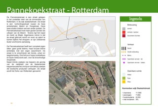 Pannekoekstraat - Rotterdam
De Pannekoekstraat is een straat gelegen
in het oostelijke deel van de binnenstad van                legenda
Rotterdam, in de wijk stadsdriehoek. De straat
is een ’verbindingsstraat’ tussen de twee                Bebouwing
winkelstraten Meent en Hoogstraat. Deze
twee straten trekken wel een ander publiek. De           wonen
Pannekoekstraat moet meer gezien worden als
                                                         winkels / werken
uitloper van de Meent. Tevens ligt het naast
de markt op Blaak. Algemeene indruk is dat               bijzondere functies
de straat gebruikt wordt om even op adem te
komen tijdens het shoppen, er zijn voldoende
leuke lunchrooms aanwezig.
                                                         Verkeer
De Pannekoekstraat heeft een compleet eigen
sfeer: geen grote ketens, maar knusse kleine             Spoor
winkeltjes met een eigen assortiment. De                 Hoofd ontsluiting
straat is te omschrijven als trendy, urban en
laagdrempelig. Ook tref je er hippe cocktailbars         Metro
en leuke restaurants aan, voor de broodnodige
                                                         Openbare vervoer - lijn
shopbreak.
Naast trendy zaakjes (oa kappers als gevolg              Openbare vervoer - haltes
van de nabijheid van de Nederlandse
kappersacademie) vind je er ook talloze zaakjes
die exotische producten verkopen. De straat
wordt het Soho van Rotterdam genoemd.                    Openbare ruimte
                                                         Water

                                                         Park

                                                         Plein



                                                   Kenmerken wijk Stadsdriehoek

                                                   • inwoners        11.590
                                                   • woningen        7.080
                                                   • huishoudens     8.050
                                                   • met kinderen    9%
    46
 