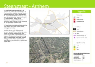 Steenstraat - Arnhem
De Steenstraat is een winkelstraat in het
centrum van Arnhem. De naam stamt uit de                               legenda
13de eeuw, toen dit stukje weg naar Velp als
enige straat bestraat was. In de straat staat                       Bebouwing
de neogotische Sint-Martinuskerk, een vroeg
werk van architect Alfred Tepe uit 1874-1876.                       wonen
De straat is tevens bekend van de
                                                                    winkels / werken
Nederlandse versie van het bordspel
Monopoly, waar het samen met de Ketelstraat                         bijzondere functies
en het Velperplein “Arnhem” vormt.
                                                 velperpoort


De straat is een belangrijke doorgaande straat
voor fietsers vanuit west Arnhem enVelp                             Verkeer
richting de binnenstad.
                                                                    Spoor
Vandaag de dag wordt de Steenstraat                                 Hoofd ontsluiting
opnieuw ingericht. Nieuwe bestrating, nieuwe
bomen en speciaal straatmeubilair gaan                              Metro
ervoor zorgen dat de winkelstraat straks een
                                                                    Openbare vervoer - lijn
logischer en aanzicht verhogende inrichting
krijgt. De metamorfose vindt plaats volgens                         Openbare vervoer - haltes
het zogenoemde shared-space-principe,
waarbij alle verkeersdeelnemers de openbare
ruimte delen.
                                                                    Openbare ruimte
                                                                    Water

                                                                    Park

                                                                    Plein



                                                               Kenmerken Spijkerbuurt/Hom-
                                                               melsestraat-buurt
                                                               • inwoners     4.080
                                                               • woningen     1.955
                                                               • huishoudens 2.980
                                                               • met kinderen 8%
    66
 