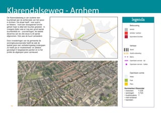 Klarendalseweg - Arnhem
De Klarendalseweg is van oudsher een
buurtstraat aan de achterzijde van het spoor
in Arnhem. De straat heeft - voor auto’s
en fietsers - nooit een doorgaande functie                         Bebouwing
gehad maar is altijd een buurtas geweest. In
vroegere tijden was er nog een groot aantal                        wonen
buurtwinkels en - voorzieningen, de laatste
                                                                   winkels / werken
decennia van de 20e eeuw is dit aantal
afgenomen. Ook was de buurt verloederd.                            bijzondere functies
                                                velperpoort
Door investeringen van de gemeente de
woningbouwcorporatie heeft de wijk de
laatste jaren een verbeteringsslag ondergaan.                      Verkeer
Zo heeft zijn er modewinkels- en ateliers
gevestigd in leegstaande panden en is het                          Spoor
profiel de afgelopen jaren vernieuwd.                              Hoofd ontsluiting

                                                                   Metro

                                                                   Openbare vervoer - lijn

                                                                   Openbare vervoer - haltes




                                                                   Openbare ruimte
                                                                   Water

                                                                   Park

                                                                   Plein

                                                              Kenmerken Klarendal
                                                              • inwoners     7.235
                                                              • woningen     3.723
                                                              • huishoudens ?
                                                              • met kinderen
                                                              • toeristen


    70
 