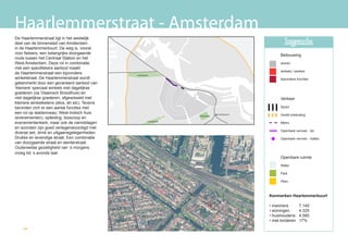 Haarlemmerstraat - Amsterdam
De Haarlemmerstraat ligt in het westelijk
deel van de binnenstad van Amsterdam                                                                     legenda
in de Haarlemmerbuurt. De weg is, vooral
voor fietsers, een belangrijke doorgaande                                                             Bebouwing
route tussen het Centraal Station en het
West Amsterdam. Deze rol in combinatie                                                                wonen
met een specifiekere aanbod maakt
                                                                                                      winkels / werken
de Haarlemmerstraat een bijzondere             westerpark
winkelstraat. De Haarlemmerstraat wordt                                                               bijzondere functies
gekenmerkt door een gevarieerd aanbod van
‘kleinere’ speciaal winkels met dagelijkse
goederen (oa Vlaamsch Broodhuis) en
niet dagelijkse goederen, afgewisseld met                                                             Verkeer
kleinere winkelketens (etos, ah etc). Tevens
bevinden zich er een aantal functies met                                                              Spoor
een rol op stadsniveau; West-Indisch huis                                         muiderpoort         Hoofd ontsluiting
                                                                     oosterpark
(evenementen), opleiding, bioscoop en
evenementenkerk, maar ook de namiddagen                 vondelpark
                                                                                                      Metro
en avonden zijn goed vertegenwoordigd met
                                                                                                      Openbare vervoer - lijn
diverse eet, drink en uitgaansgelegenheden.
Drukke en levendige straat. Een combinatie                                                            Openbare vervoer - haltes
van doorgaande straat en slenterstraat.
Ouderwetse gezelligheid van ‘s morgens
vroeg tot ‘s avonds laat.
                                                                                                      Openbare ruimte
                                                                                                      Water

                                                                                                      Park

                                                                                                      Plein



                                                                                                Kenmerken Haarlemmerbuurt

                                                                                                • inwoners        7.140
                                                                                                • woningen        4.325
                                                                                                • huishoudens     4.580
                                                                                                • met kinderen    17%
    50
 