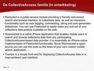 De CollectiveAccess familie (in ontwikkeling)Pawtucket is a public-access module providing a friendly web-based search and browse interface  to collections data, as well as interactive functionality such as user tagging, commenting, rating and user-generated slideshows. You can use Pawtucket to easily make any sub-set of your collections data publicly available on the web. Woonsocket is a native iPhone application that enables mobile users to search and browse collections data from any participating CollectiveAccess-based data provider. It is essentially an iPhone-native implementation of Pawtucket functionality. Since Woonsocket is open-source you can use the code as the basis of your own custom mobile search application. Tiverton is a simple front-end for displaying CollectiveAccess data in a map-centered user interface.