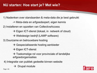 NU starten: Hoe start je? Met wie?1) Nadenken over standaarden & meta-data die je best gebruikt		-> Meta-data en erfgoedexpert, eigen kennis2) Installeren en opzetten van CollectiveAccess Eigen ICT-dienst (lokaal, in  netwerk of cloud)		 Webdesign bedrijf (LAMP software)3) Duurzame en betrouwbare hosting Gespecialiseerde hosting aanbieder		 Eigen ICT-dienst		 Toekomstige rol voor provinciale of landelijke 			  	erfgoedorganisaties 4) Integratie van publiek gedeelte binnen website		   Drupal module	