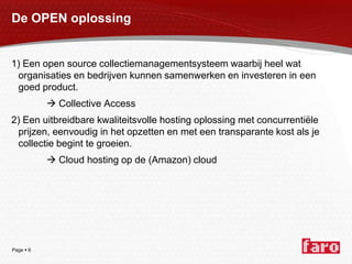 De OPEN oplossing 1) Een open source collectiemanagementsysteem waarbij heel wat organisaties en bedrijven kunnen samenwerken en investeren in een goed product. Collective Access2) Een uitbreidbare kwaliteitsvolle hosting oplossing met concurrentiële prijzen, eenvoudig in het opzetten en met een transparante kost als je collectie begint te groeien. Cloud hosting op de (Amazon) cloud