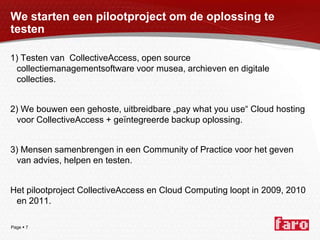 We starten een pilootproject om de oplossing te testen1) Testen van  CollectiveAccess, open source collectiemanagementsoftware voor musea, archieven en digitale collecties.2) We bouwen een gehoste, uitbreidbare „pay what you use“ Cloud hosting voor CollectiveAccess + geïntegreerde backup oplossing. 3) Mensen samenbrengen in een Community of Practice voor het geven van advies, helpen en testen.Het pilootproject CollectiveAccess en Cloud Computing loopt in 2009, 2010 en 2011.