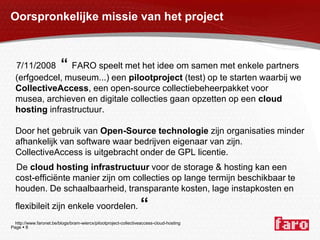Oorspronkelijke missie van het project   7/11/2008  “ FARO speelt met het idee om samen met enkele partners (erfgoedcel, museum...) een pilootproject (test) op te starten waarbij we CollectiveAccess, een open-sourcecollectiebeheerpakket voor musea, archieven en digitale collecties gaan opzetten op een cloudhosting infrastructuur. Door het gebruik van Open-Source technologie zijn organisaties minder afhankelijk van software waar bedrijven eigenaar van zijn. CollectiveAccess is uitgebracht onder de GPL licentie.    De cloudhosting infrastructuur voor de storage & hosting kan een cost-efficiënte manier zijn om collecties op lange termijn beschikbaar te houden. De schaalbaarheid, transparante kosten, lage instapkosten en flexibileit zijn enkele voordelen. “     http://www.faronet.be/blogs/bram-wiercx/pilootproject-collectiveaccess-cloud-hosting