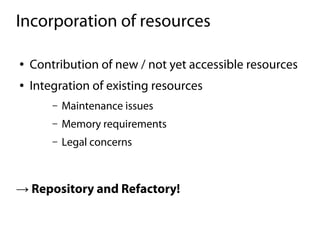 Incorporation of resources

●   Contribution of new / not yet accessible resources
●   Integration of existing resources
        –   Maintenance issues
        –   Memory requirements
        –   Legal concerns



→ Repository and Refactory!
 