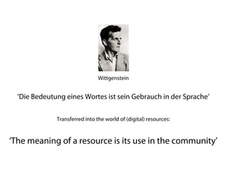 Wittgenstein


  ‘Die Bedeutung eines Wortes ist sein Gebrauch in der Sprache’
           (‘The meaning of a word is its use in the language’)

              Transferred into the world of (digital) resources:


‘The meaning of a resource is its use in the community’
 