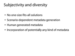 Subjectivity and diversity

●   No one-size-fits-all solutions
●   Scenario-dependent metadata generation
●   Human generated metadata
●   Incorporation of potentially any kind of metadata
 