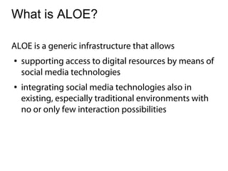 What is ALOE?

ALOE is a generic infrastructure that allows
●   supporting access to digital resources by means of
    social media technologies
●   integrating social media technologies also in
    existing, especially traditional environments with
    no or only few interaction possibilities
 