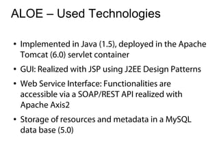 ALOE – Used Technologies

●   Implemented in Java (1.5), deployed in the Apache
    Tomcat (6.0) servlet container
●   GUI: Realized with JSP using J2EE Design Patterns
●   Web Service Interface: Functionalities are
    accessible via a SOAP/REST API realized with
    Apache Axis2
●   Storage of resources and metadata in a MySQL
    data base (5.0)
 