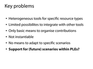 Key problems

●   Heterogeneous tools for specific resource types
●   Limited possibilites to integrate with other tools
●   Only basic means to organise contributions
●   Not instantiable
●   No means to adapt to specific scenarios
●
    Support for (future) scenarios within PLEs?
 