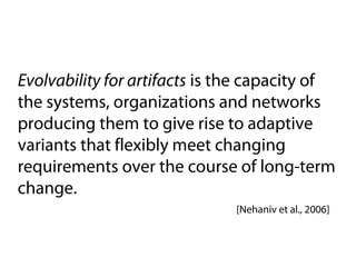 Evolvability for artifacts is the capacity of
the systems, organizations and networks
producing them to give rise to adaptive
variants that flexibly meet changing
requirements over the course of long-term
change.
                              [Nehaniv et al., 2006]
 
