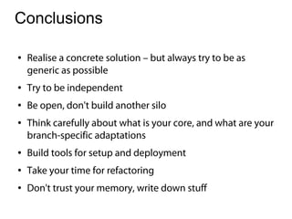 Conclusions

●   Realise a concrete solution – but always try to be as
    generic as possible
●   Try to be independent
●   Be open, don't build another silo
●   Think carefully about what is your core, and what are your
    branch-specific adaptations
●   Build tools for setup and deployment
●   Take your time for refactoring
●   Don't trust your memory, write down stuff
 