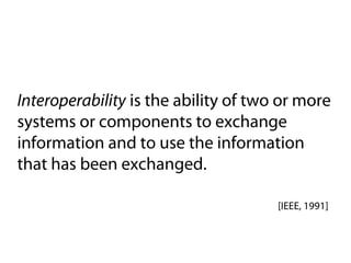 Interoperability is the ability of two or more
systems or components to exchange
information and to use the information
that has been exchanged.

                                      [IEEE, 1991]
 